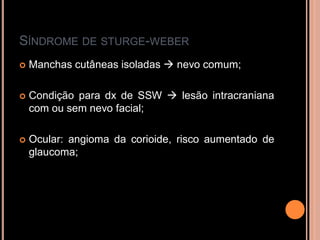 SÍNDROME DE STURGE-WEBER
 Manchas cutâneas isoladas  nevo comum;
 Condição para dx de SSW  lesão intracraniana
com ou sem nevo facial;
 Ocular: angioma da corioide, risco aumentado de
glaucoma;
 