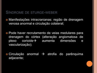 SÍNDROME DE STURGE-WEBER
 Manifestações intracranianas: região de drenagem
venosa anormal e circulação colateral;
 Pode haver recrutamento de veias medulares para
drenagem do córtex (alteração angiomatosa de
plexo corioide aumenta dimensões e
vascularização);
 Circulação anormal  atrofia do parênquima
adjacente;
 
