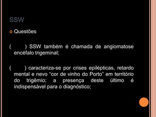 SSW
 Questões
( ) SSW também é chamada de angiomatose
encéfalo trigeminal;
( ) caracteriza-se por crises epilépticas, retardo
mental e nevo “cor de vinho do Porto” em território
do trigêmio; a presença deste último é
indispensável para o diagnóstico;
 