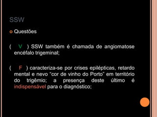 SSW
 Questões
( V ) SSW também é chamada de angiomatose
encéfalo trigeminal;
( F ) caracteriza-se por crises epilépticas, retardo
mental e nevo “cor de vinho do Porto” em território
do trigêmio; a presença deste último é
indispensável para o diagnóstico;
 