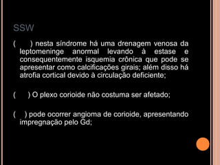 SSW
( ) nesta síndrome há uma drenagem venosa da
leptomeninge anormal levando à estase e
consequentemente isquemia crônica que pode se
apresentar como calcificações girais; além disso há
atrofia cortical devido à circulação deficiente;
( ) O plexo corioide não costuma ser afetado;
( ) pode ocorrer angioma de corioide, apresentando
impregnação pelo Gd;
 