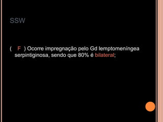 SSW
( F ) Ocorre impregnação pelo Gd lemptomeníngea
serpintiginosa, sendo que 80% é bilateral;
 