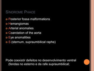 SÍNDROME PHACE
 Posterior fossa malformations
 Hemangiomas
 Arterial anomalies
 Coarctation of the aorta
 Eye anomalities
 S (sternum, supraumbilical raphe)
Pode coexistir defeitos no desenvolvimento ventral
(fendas no esterno e da rafe supraumbilical;
 