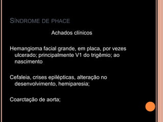 SÍNDROME DE PHACE
Achados clínicos
Hemangioma facial grande, em placa, por vezes
ulcerado; principalmente V1 do trigêmio; ao
nascimento
Cefaleia, crises epilépticas, alteração no
desenvolvimento, hemiparesia;
Coarctação de aorta;
 