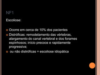 NF1
Escoliose:
 Ocorre em cerca de 10% dos pacientes
 Distróficas: remodelamento das vértebras,
alargamento do canal vertebral e dos forames
espinhosos; início precoce e rapidamente
progressiva;
 ou não distróficas = escoliose idiopática
 