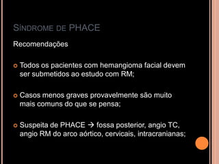 SÍNDROME DE PHACE
Recomendações
 Todos os pacientes com hemangioma facial devem
ser submetidos ao estudo com RM;
 Casos menos graves provavelmente são muito
mais comuns do que se pensa;
 Suspeita de PHACE  fossa posterior, angio TC,
angio RM do arco aórtico, cervicais, intracranianas;
 