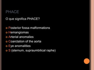 PHACE
O que significa PHACE?
 Posterior fossa malformations
 Hemangiomas
 Arterial anomalies
 Coarctation of the aorta
 Eye anomalities
 S (sternum, supraumbilical raphe)
 