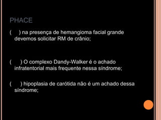 PHACE
( ) na presença de hemangioma facial grande
devemos solicitar RM de crânio;
( ) O complexo Dandy-Walker é o achado
infratentorial mais frequente nessa síndrome;
( ) hipoplasia de carótida não é um achado dessa
síndrome;
 
