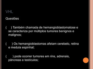 VHL
Questões
( ) Também chamada de hemangioblastomatose e
se caracteriza por múltiplos tumores benignos e
malignos;
( ) Os hemangioblastomas afetam cerebelo, retina
e medula espinhal;
( ) pode ocorrer tumores em rins, adrenais,
pâncreas e testículos;
 