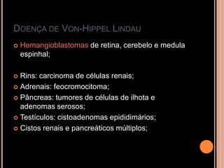 DOENÇA DE VON-HIPPEL LINDAU
 Hemangioblastomas de retina, cerebelo e medula
espinhal;
 Rins: carcinoma de células renais;
 Adrenais: feocromocitoma;
 Pâncreas: tumores de células de ilhota e
adenomas serosos;
 Testículos: cistoadenomas epididimários;
 Cistos renais e pancreáticos múltiplos;
 