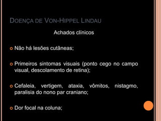 DOENÇA DE VON-HIPPEL LINDAU
Achados clínicos
 Não há lesões cutâneas;
 Primeiros sintomas visuais (ponto cego no campo
visual, descolamento de retina);
 Cefaleia, vertigem, ataxia, vômitos, nistagmo,
paralisia do nono par craniano;
 Dor focal na coluna;
 
