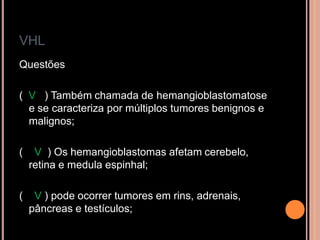 VHL
Questões
( V ) Também chamada de hemangioblastomatose
e se caracteriza por múltiplos tumores benignos e
malignos;
( V ) Os hemangioblastomas afetam cerebelo,
retina e medula espinhal;
( V ) pode ocorrer tumores em rins, adrenais,
pâncreas e testículos;
 