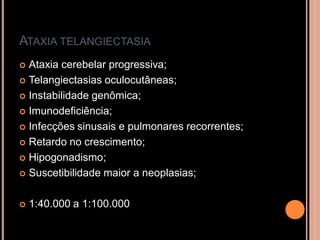 ATAXIA TELANGIECTASIA
 Ataxia cerebelar progressiva;
 Telangiectasias oculocutâneas;
 Instabilidade genômica;
 Imunodeficiência;
 Infecções sinusais e pulmonares recorrentes;
 Retardo no crescimento;
 Hipogonadismo;
 Suscetibilidade maior a neoplasias;
 1:40.000 a 1:100.000
 