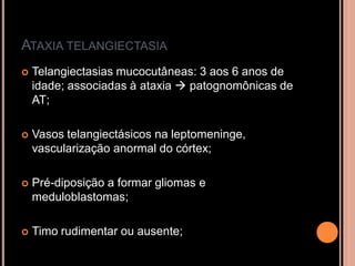 ATAXIA TELANGIECTASIA
 Telangiectasias mucocutâneas: 3 aos 6 anos de
idade; associadas à ataxia  patognomônicas de
AT;
 Vasos telangiectásicos na leptomeninge,
vascularização anormal do córtex;
 Pré-diposição a formar gliomas e
meduloblastomas;
 Timo rudimentar ou ausente;
 