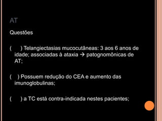 AT
Questões
( ) Telangiectasias mucocutâneas: 3 aos 6 anos de
idade; associadas à ataxia  patognomônicas de
AT;
( ) Possuem redução do CEA e aumento das
imunoglobulinas;
( ) a TC está contra-indicada nestes pacientes;
 