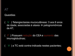 AT
Questões
( V ) Telangiectasias mucocutâneas: 3 aos 6 anos
de idade; associadas à ataxia  patognomônicas
de AT;
( F ) Possuem redução do CEA e aumento das
imunoglobulinas;
( V ) a TC está contra-indicada nestes pacientes;
 