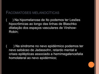 FACOMATOSES MELANOCÍTICAS
( ) Na hipomelanose de Ito podemos ter Lesões
hipocrômicas ao longo das linhas de Blaschko
dilatação dos espaços vasculares de Virshow-
Robin;
( ) Na síndrome no nevo epidérmico podemos ter
nevo sebáceo de Jadassohn, retardo mental e
crises epilépticas associado a hemimegalencefalia
homolateral ao nevo epidérmico;
 