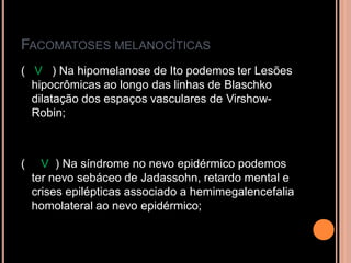 FACOMATOSES MELANOCÍTICAS
( V ) Na hipomelanose de Ito podemos ter Lesões
hipocrômicas ao longo das linhas de Blaschko
dilatação dos espaços vasculares de Virshow-
Robin;
( V ) Na síndrome no nevo epidérmico podemos
ter nevo sebáceo de Jadassohn, retardo mental e
crises epilépticas associado a hemimegalencefalia
homolateral ao nevo epidérmico;
 