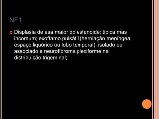 NF1
 Displasia de asa maior do esfenoide: típica mas
incomum; exoftamo pulsátil (herniação meníngea,
espaço liquórico ou lobo temporal); isolado ou
associado e neurofibroma plexiforme na
distribuição trigeminal;
 