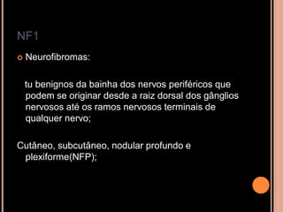 NF1
 Neurofibromas:
tu benignos da bainha dos nervos periféricos que
podem se originar desde a raiz dorsal dos gânglios
nervosos até os ramos nervosos terminais de
qualquer nervo;
Cutâneo, subcutâneo, nodular profundo e
plexiforme(NFP);
 