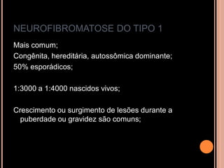 NEUROFIBROMATOSE DO TIPO 1
Mais comum;
Congênita, hereditária, autossômica dominante;
50% esporádicos;
1:3000 a 1:4000 nascidos vivos;
Crescimento ou surgimento de lesões durante a
puberdade ou gravidez são comuns;
 