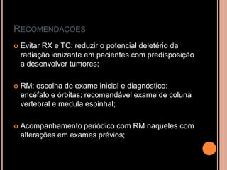 RECOMENDAÇÕES
 Evitar RX e TC: reduzir o potencial deletério da
radiação ionizante em pacientes com predisposição
a desenvolver tumores;
 RM: escolha de exame inicial e diagnóstico:
encéfalo e órbitas; recomendável exame de coluna
vertebral e medula espinhal;
 Acompanhamento periódico com RM naqueles com
alterações em exames prévios;
 