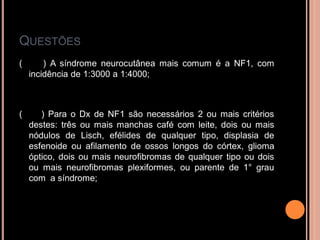QUESTÕES
( ) A síndrome neurocutânea mais comum é a NF1, com
incidência de 1:3000 a 1:4000;
( ) Para o Dx de NF1 são necessários 2 ou mais critérios
destes: três ou mais manchas café com leite, dois ou mais
nódulos de Lisch, efélides de qualquer tipo, displasia de
esfenoide ou afilamento de ossos longos do córtex, glioma
óptico, dois ou mais neurofibromas de qualquer tipo ou dois
ou mais neurofibromas plexiformes, ou parente de 1° grau
com a síndrome;
 