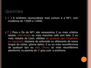 QUESTÕES
( V ) A síndrome neurocutânea mais comum é a NF1, com
incidência de 1:3000 a 1:4000;
( F ) Para o Dx de NF1 são necessários 2 ou mais critérios
destes: três(seis) ou mais manchas café com leite, 2 ou
mais nódulos de Lisch, efélides de qualquer tipo (axilares
ou inguinais), displasia de esfenoide ou afilamento de ossos
longos do córtex, glioma óptico, 2 ou ou mais neurofibromas
de qualquer tipo ou dois (um) ou mais neurofibroma
plexiforme, ou parente de 1° grau com a síndrome;
 