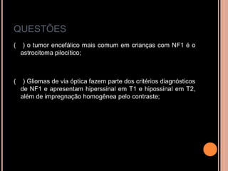 QUESTÕES
( ) o tumor encefálico mais comum em crianças com NF1 é o
astrocitoma pilocítico;
( ) Gliomas de via óptica fazem parte dos critérios diagnósticos
de NF1 e apresentam hiperssinal em T1 e hipossinal em T2,
além de impregnação homogênea pelo contraste;
 