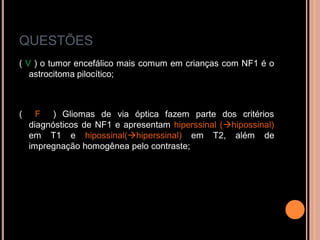 QUESTÕES
( V ) o tumor encefálico mais comum em crianças com NF1 é o
astrocitoma pilocítico;
( F ) Gliomas de via óptica fazem parte dos critérios
diagnósticos de NF1 e apresentam hiperssinal (hipossinal)
em T1 e hipossinal(hiperssinal) em T2, além de
impregnação homogênea pelo contraste;
 