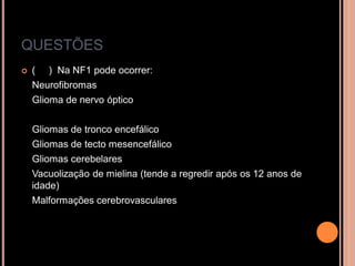 QUESTÕES
 ( ) Na NF1 pode ocorrer:
Neurofibromas
Glioma de nervo óptico
Gliomas de tronco encefálico
Gliomas de tecto mesencefálico
Gliomas cerebelares
Vacuolização de mielina (tende a regredir após os 12 anos de
idade)
Malformações cerebrovasculares
 