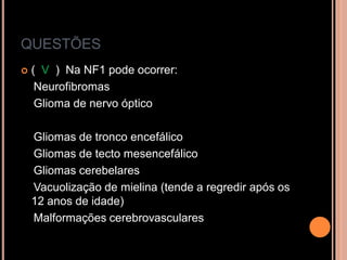 QUESTÕES
 ( V ) Na NF1 pode ocorrer:
Neurofibromas
Glioma de nervo óptico
Gliomas de tronco encefálico
Gliomas de tecto mesencefálico
Gliomas cerebelares
Vacuolização de mielina (tende a regredir após os
12 anos de idade)
Malformações cerebrovasculares
 