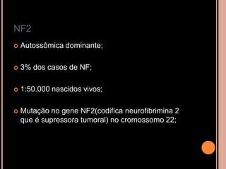 NF2
 Autossômica dominante;
 3% dos casos de NF;
 1:50.000 nascidos vivos;
 Mutação no gene NF2(codifica neurofibrimina 2
que é supressora tumoral) no cromossomo 22;
 