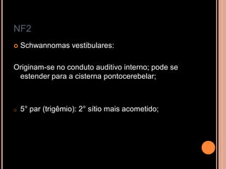NF2
 Schwannomas vestibulares:
Originam-se no conduto auditivo interno; pode se
estender para a cisterna pontocerebelar;
o 5° par (trigêmio): 2° sítio mais acometido;
 