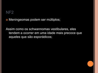 NF2
 Meningeomas podem ser múltiplos;
Assim como os schwannomas vestibulares, eles
tendem a ocorrer em uma idade mais precoce que
aqueles que são esporádicos;
 