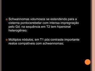  Schwannomas volumosos se estendendo para a
cisterna pontocerebelar com intensa impregnação
pelo Gd; na sequência em T2 tem hipersinal
heterogêneo;
 Múltiplos nódulos, em T1 pós contraste importante
realce compatíveis com schwannomas;
 