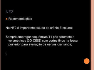 NF2
 Recomendações
Na NF2 é importante estudo de crânio E coluna;
Sempre empregar sequências T1 pós contraste e
volumétricas (3D CISS) com cortes finos na fossa
posterior para avaliação de nervos cranianos;
;
 