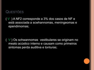 QUESTÕES
( V ) A NF2 corresponde a 3% dos casos de NF e
está associada a scwhannomas, meningeomas e
ependimomas;
( V ) Os schwannomas vestibulares se originam no
meato acústico interno e causam como primeiros
sintomas perda auditiva e tonturas;
 