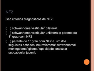 NF2
São critérios diagnósticos de NF2:
( ) schwannoma vestibular bilateral;
( ) schwannoma vestibular unilateral e parente de
1° grau com NF2
( ) parente de 1° grau com NF2 e um dos
seguintes achados: neurofibroma/ schwannoma/
meningeoma/ glioma/ opacidade lenticular
subcapsular juvenil;
 