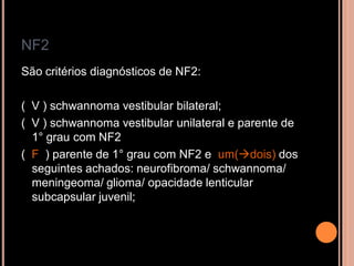 NF2
São critérios diagnósticos de NF2:
( V ) schwannoma vestibular bilateral;
( V ) schwannoma vestibular unilateral e parente de
1° grau com NF2
( F ) parente de 1° grau com NF2 e um(dois) dos
seguintes achados: neurofibroma/ schwannoma/
meningeoma/ glioma/ opacidade lenticular
subcapsular juvenil;
 