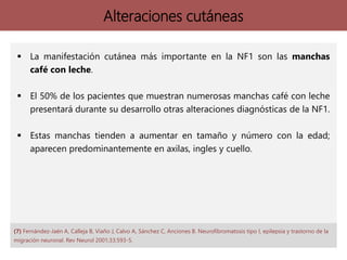 Alteraciones cutáneas
 La manifestación cutánea más importante en la NF1 son las manchas
café con leche.
 El 50% de los pacientes que muestran numerosas manchas café con leche
presentará durante su desarrollo otras alteraciones diagnósticas de la NF1.
 Estas manchas tienden a aumentar en tamaño y número con la edad;
aparecen predominantemente en axilas, ingles y cuello.
(7) Fernández-Jaén A, Calleja B, Viaño J, Calvo A, Sánchez C, Anciones B. Neurofibromatosis tipo I, epilepsia y trastorno de la
migración neuronal. Rev Neurol 2001;33:593-5.
 