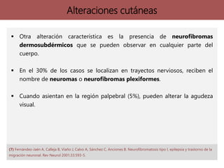 Alteraciones cutáneas
 Otra alteración característica es la presencia de neurofibromas
dermosubdérmicos que se pueden observar en cualquier parte del
cuerpo.
 En el 30% de los casos se localizan en trayectos nerviosos, reciben el
nombre de neuromas o neurofibromas plexiformes.
 Cuando asientan en la región palpebral (5%), pueden alterar la agudeza
visual.
(7) Fernández-Jaén A, Calleja B, Viaño J, Calvo A, Sánchez C, Anciones B. Neurofibromatosis tipo I, epilepsia y trastorno de la
migración neuronal. Rev Neurol 2001;33:593-5.
 