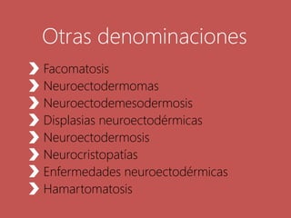 Otras denominaciones
Facomatosis
Neuroectodermomas
Neuroectodemesodermosis
Displasias neuroectodérmicas
Neuroectodermosis
Neurocristopatías
Enfermedades neuroectodérmicas
Hamartomatosis
 