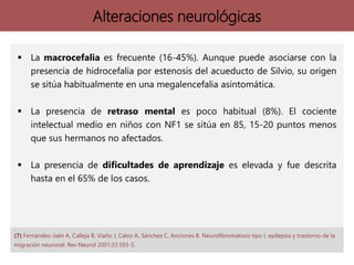 Alteraciones neurológicas
 La macrocefalia es frecuente (16-45%). Aunque puede asociarse con la
presencia de hidrocefalia por estenosis del acueducto de Silvio, su origen
se sitúa habitualmente en una megalencefalia asintomática.
 La presencia de retraso mental es poco habitual (8%). El cociente
intelectual medio en niños con NF1 se sitúa en 85, 15-20 puntos menos
que sus hermanos no afectados.
 La presencia de dificultades de aprendizaje es elevada y fue descrita
hasta en el 65% de los casos.
(7) Fernández-Jaén A, Calleja B, Viaño J, Calvo A, Sánchez C, Anciones B. Neurofibromatosis tipo I, epilepsia y trastorno de la
migración neuronal. Rev Neurol 2001;33:593-5.
 