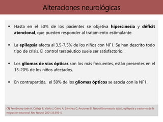 Alteraciones neurológicas
 Hasta en el 50% de los pacientes se objetiva hipercinesia y déficit
atencional, que pueden responder al tratamiento estimulante.
 La epilepsia afecta al 3,5-7,5% de los niños con NF1. Se han descrito todo
tipo de crisis. El control terapéutico suele ser satisfactorio.
 Los gliomas de vías ópticas son los más frecuentes, están presentes en el
15-20% de los niños afectados.
 En contrapartida, el 50% de los gliomas ópticos se asocia con la NF1.
(7) Fernández-Jaén A, Calleja B, Viaño J, Calvo A, Sánchez C, Anciones B. Neurofibromatosis tipo I, epilepsia y trastorno de la
migración neuronal. Rev Neurol 2001;33:593-5.
 