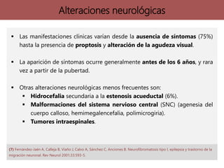 Alteraciones neurológicas
 Las manifestaciones clínicas varían desde la ausencia de síntomas (75%)
hasta la presencia de proptosis y alteración de la agudeza visual.
 La aparición de síntomas ocurre generalmente antes de los 6 años, y rara
vez a partir de la pubertad.
 Otras alteraciones neurológicas menos frecuentes son:
 Hidrocefalia secundaria a la estenosis acueductal (6%).
 Malformaciones del sistema nervioso central (SNC) (agenesia del
cuerpo calloso, hemimegalencefalia, polimicrogiria).
 Tumores intraespinales.
(7) Fernández-Jaén A, Calleja B, Viaño J, Calvo A, Sánchez C, Anciones B. Neurofibromatosis tipo I, epilepsia y trastorno de la
migración neuronal. Rev Neurol 2001;33:593-5.
 