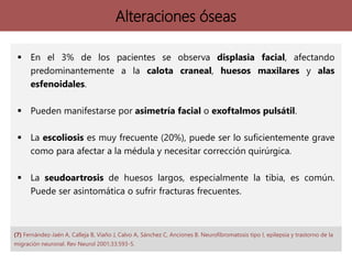 Alteraciones óseas
 En el 3% de los pacientes se observa displasia facial, afectando
predominantemente a la calota craneal, huesos maxilares y alas
esfenoidales.
 Pueden manifestarse por asimetría facial o exoftalmos pulsátil.
 La escoliosis es muy frecuente (20%), puede ser lo suficientemente grave
como para afectar a la médula y necesitar corrección quirúrgica.
 La seudoartrosis de huesos largos, especialmente la tibia, es común.
Puede ser asintomática o sufrir fracturas frecuentes.
(7) Fernández-Jaén A, Calleja B, Viaño J, Calvo A, Sánchez C, Anciones B. Neurofibromatosis tipo I, epilepsia y trastorno de la
migración neuronal. Rev Neurol 2001;33:593-5.
 