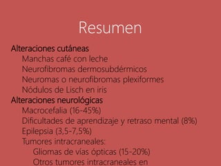 Alteraciones cutáneas
Manchas café con leche
Neurofibromas dermosubdérmicos
Neuromas o neurofibromas plexiformes
Nódulos de Lisch en iris
Alteraciones neurológicas
Macrocefalia (16-45%)
Dificultades de aprendizaje y retraso mental (8%)
Epilepsia (3,5-7,5%)
Tumores intracraneales:
Gliomas de vías ópticas (15-20%)
Otros tumores intracraneales en
Resumen
 