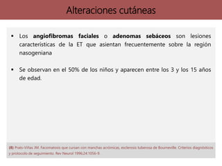 Alteraciones cutáneas
 Los angiofibromas faciales o adenomas sebáceos son lesiones
características de la ET que asientan frecuentemente sobre la región
nasogeniana
 Se observan en el 50% de los niños y aparecen entre los 3 y los 15 años
de edad.
(8) Prats-Viñas JM. Facomatosis que cursan con manchas acrómicas, esclerosis tuberosa de Bourneville. Criterios diagnósticos
y protocolo de seguimiento. Rev Neurol 1996;24:1056-9.
 