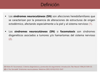  Los síndromes neurocutáneos (SN) son afecciones heredofamiliares que
se caracterizan por la presencia de alteraciones de estructuras de origen
ectodérmico, afectando especialmente a la piel y al sistema nervioso (1).
 Los síndromes neurocutáneos (SN) o facomatosis son síndromes
disgenéticos asociados a tumores y/o hamartomas del sistema nervioso
(2).
Definición
(1) Nieto M. Facomatosis. Criterios diagnósticos y protocolos de seguimiento: introducción. Rev Neurol 1996;24:1049-50.
(2) A. Pou Serradell. Síndromes neurocutáneos. Medicine 2003; 8(103):5532-5547.
 